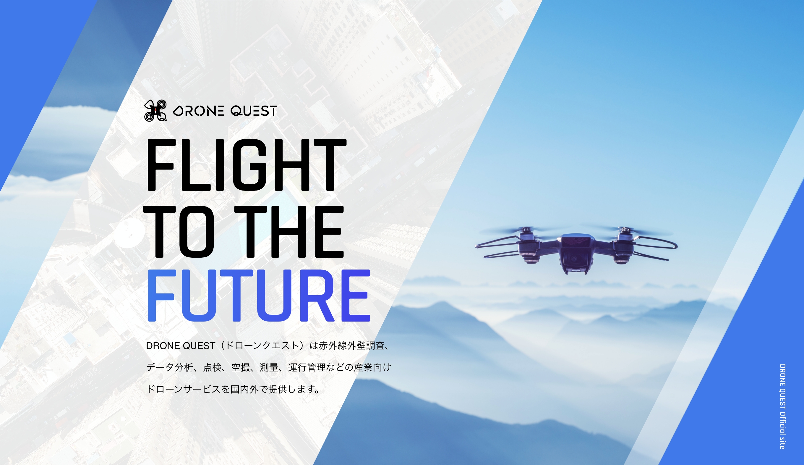 DRONE QUEST Co., Ltd.FLIGHT TO THE FUTURE DRONE QUEST（ドローンクエスト）は赤外線外壁調査、データ分析、点検、空撮、測量、運行管理などの産業向けドローンサービスを国内外で提供します。